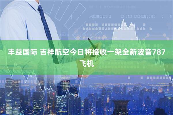 丰益国际 吉祥航空今日将接收一架全新波音787飞机