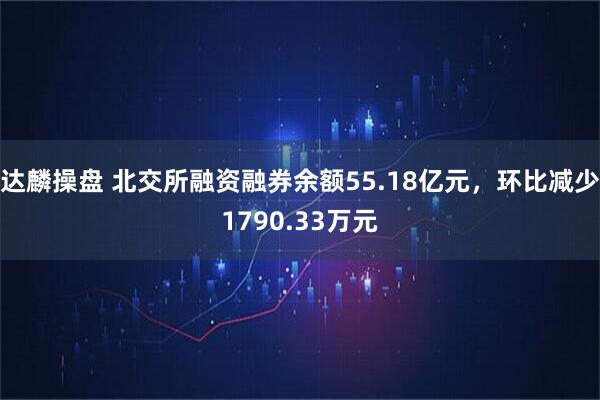 达麟操盘 北交所融资融券余额55.18亿元，环比减少1790.33万元