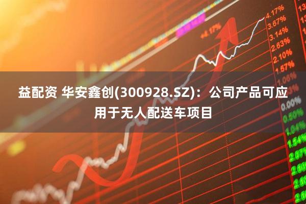 益配资 华安鑫创(300928.SZ)：公司产品可应用于无人配送车项目