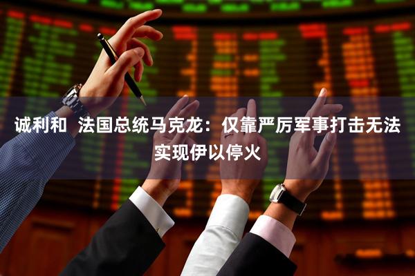 诚利和  法国总统马克龙：仅靠严厉军事打击无法实现伊以停火