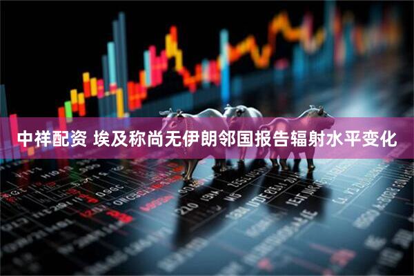 中祥配资 埃及称尚无伊朗邻国报告辐射水平变化
