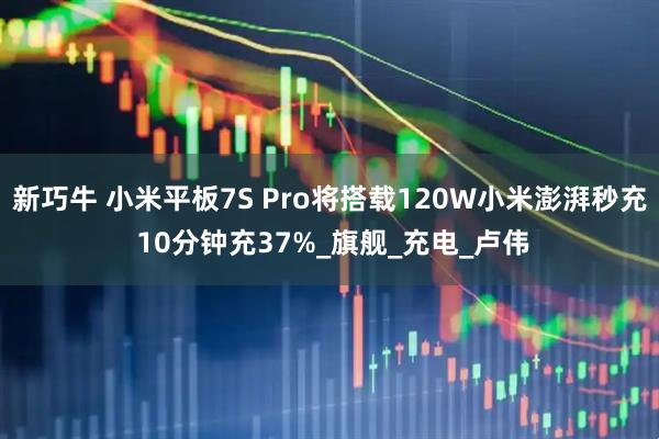新巧牛 小米平板7S Pro将搭载120W小米澎湃秒充 10分钟充37%_旗舰_充电_卢伟