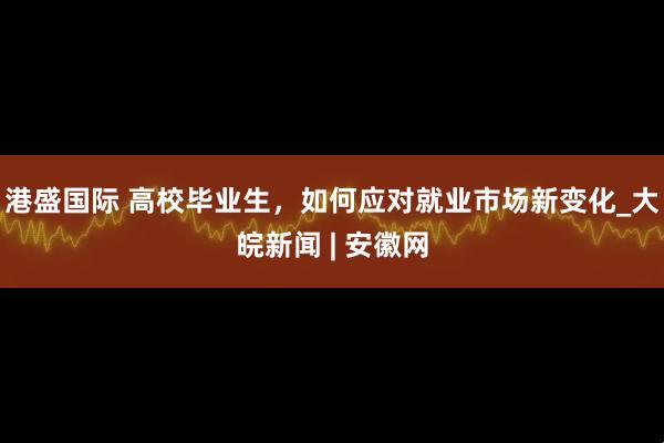 港盛国际 高校毕业生，如何应对就业市场新变化_大皖新闻 | 安徽网