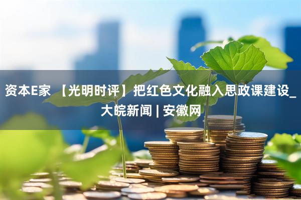资本E家 【光明时评】把红色文化融入思政课建设_大皖新闻 | 安徽网