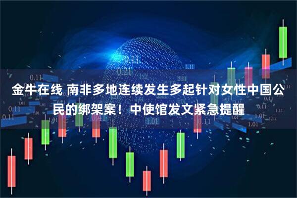 金牛在线 南非多地连续发生多起针对女性中国公民的绑架案！中使馆发文紧急提醒