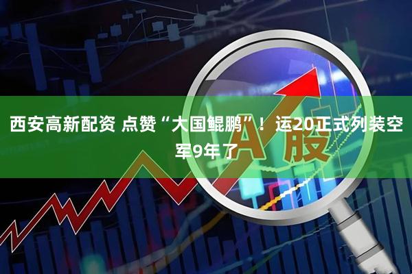 西安高新配资 点赞“大国鲲鹏”！运20正式列装空军9年了