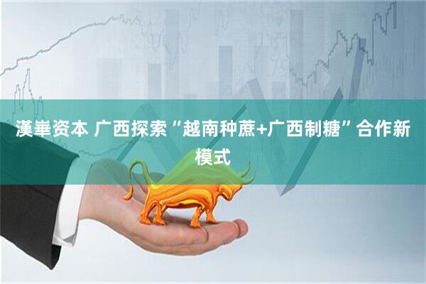 漢崋资本 广西探索“越南种蔗+广西制糖”合作新模式