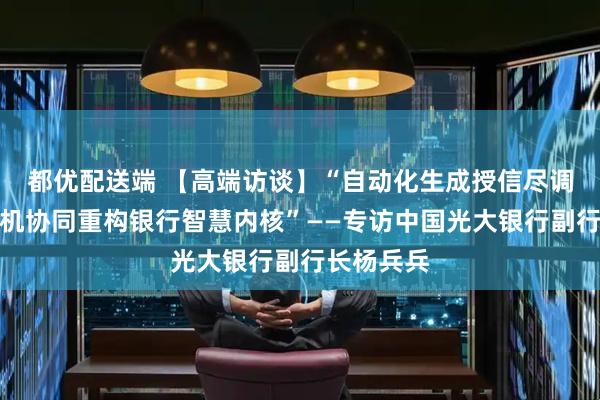 都优配送端 【高端访谈】“自动化生成授信尽调报告，人机协同重构银行智慧内核”——专访中国光大银行副行长杨兵兵