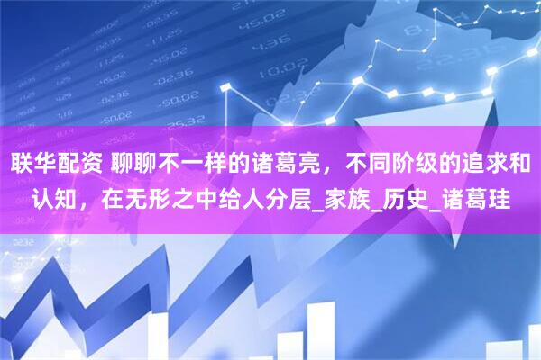 联华配资 聊聊不一样的诸葛亮，不同阶级的追求和认知，在无形之中给人分层_家族_历史_诸葛珪