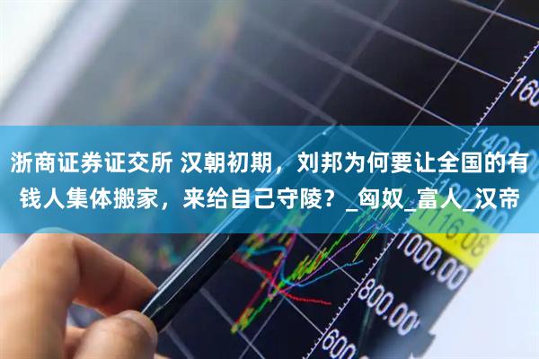 浙商证券证交所 汉朝初期，刘邦为何要让全国的有钱人集体搬家，来给自己守陵？_匈奴_富人_汉帝