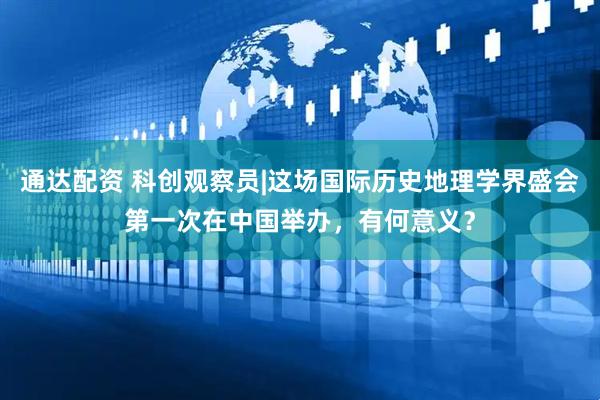 通达配资 科创观察员|这场国际历史地理学界盛会第一次在中国举办，有何意义？