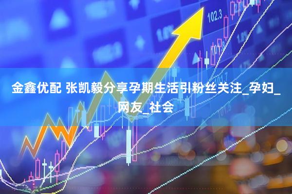 金鑫优配 张凯毅分享孕期生活引粉丝关注_孕妇_网友_社会