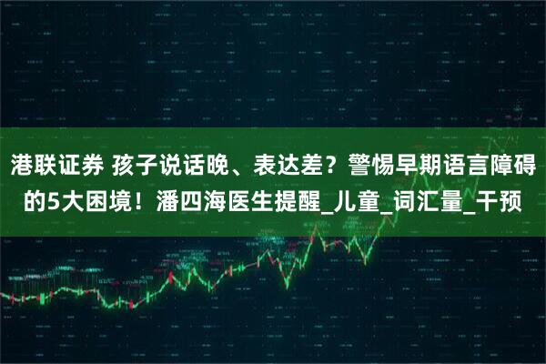 港联证券 孩子说话晚、表达差？警惕早期语言障碍的5大困境！潘四海医生提醒_儿童_词汇量_干预