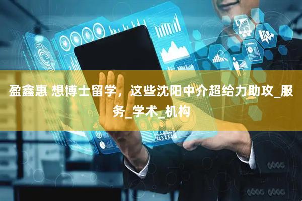 盈鑫惠 想博士留学，这些沈阳中介超给力助攻_服务_学术_机构