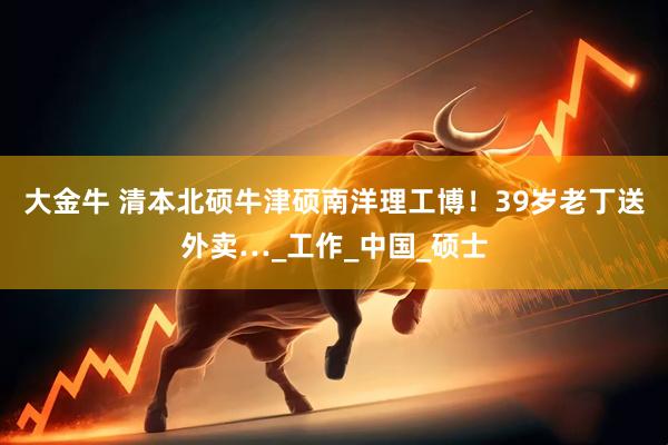 大金牛 清本北硕牛津硕南洋理工博！39岁老丁送外卖…_工作_中国_硕士