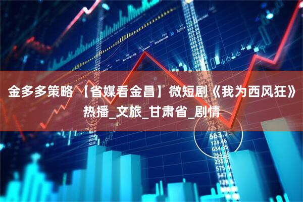 金多多策略 【省媒看金昌】微短剧《我为西风狂》热播_文旅_甘肃省_剧情