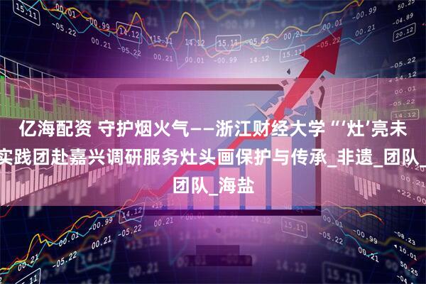 亿海配资 守护烟火气——浙江财经大学“‘灶’亮未来”实践团赴嘉兴调研服务灶头画保护与传承_非遗_团队_海盐
