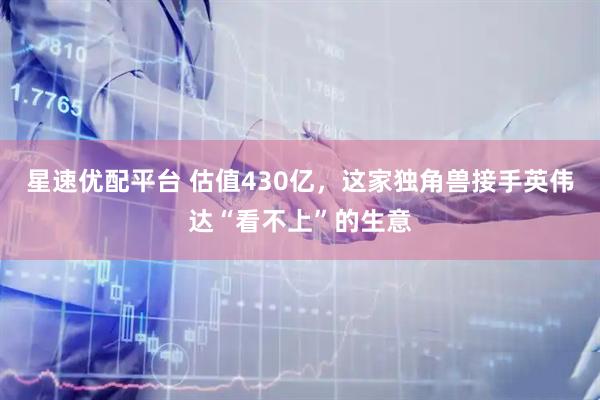 星速优配平台 估值430亿，这家独角兽接手英伟达“看不上”的生意