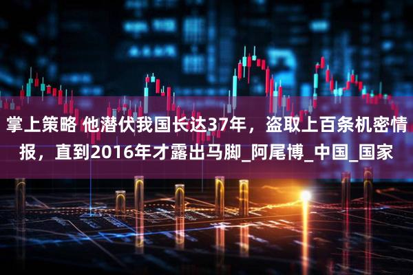 掌上策略 他潜伏我国长达37年，盗取上百条机密情报，直到2016年才露出马脚_阿尾博_中国_国家