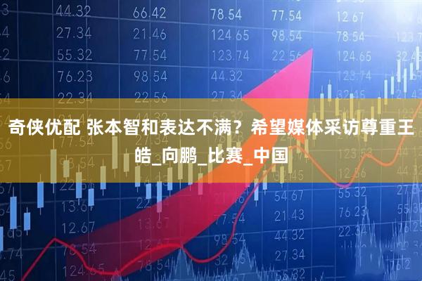 奇侠优配 张本智和表达不满？希望媒体采访尊重王皓_向鹏_比赛_中国