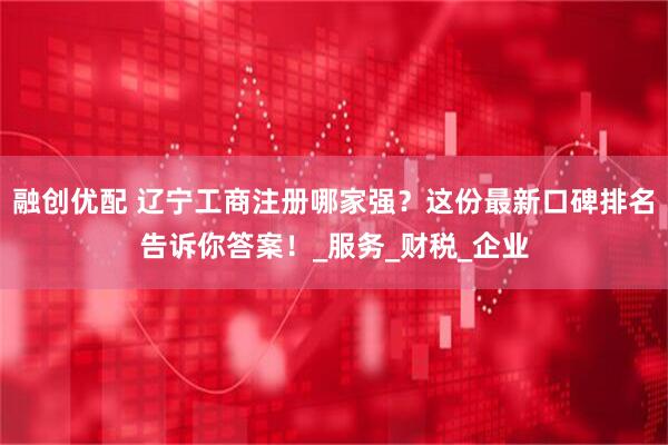 融创优配 辽宁工商注册哪家强？这份最新口碑排名告诉你答案！_服务_财税_企业