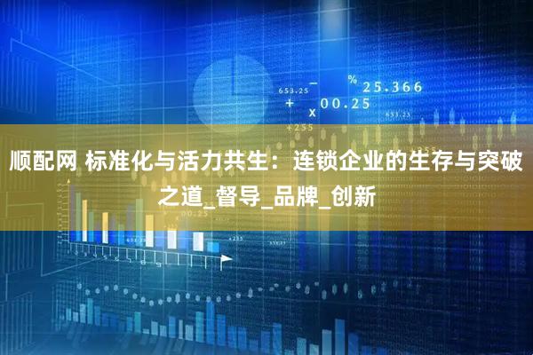 顺配网 标准化与活力共生：连锁企业的生存与突破之道_督导_品牌_创新