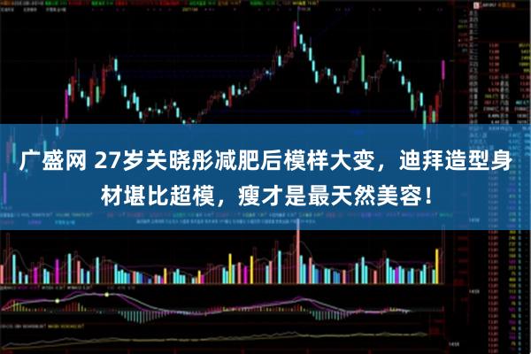 广盛网 27岁关晓彤减肥后模样大变，迪拜造型身材堪比超模，瘦才是最天然美容！