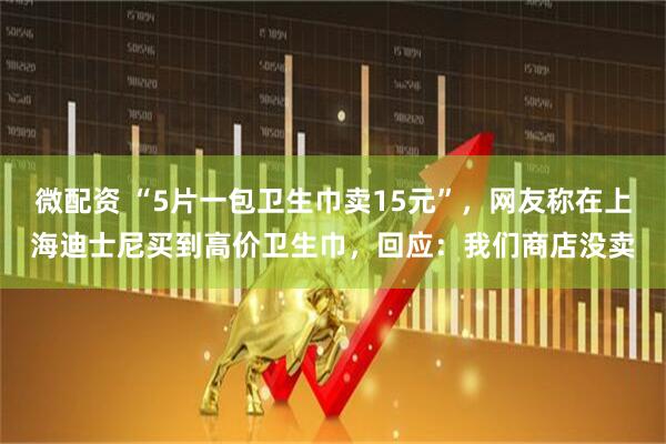 微配资 “5片一包卫生巾卖15元”，网友称在上海迪士尼买到高价卫生巾，回应：我们商店没卖