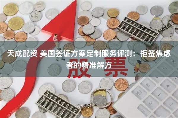 天成配资 美国签证方案定制服务评测：拒签焦虑者的精准解方