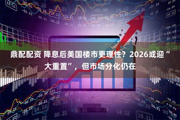 鼎配配资 降息后美国楼市更理性？2026或迎“大重置”，但市场分化仍在