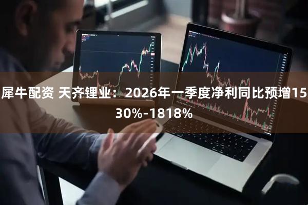 犀牛配资 天齐锂业：2026年一季度净利同比预增1530%-1818%