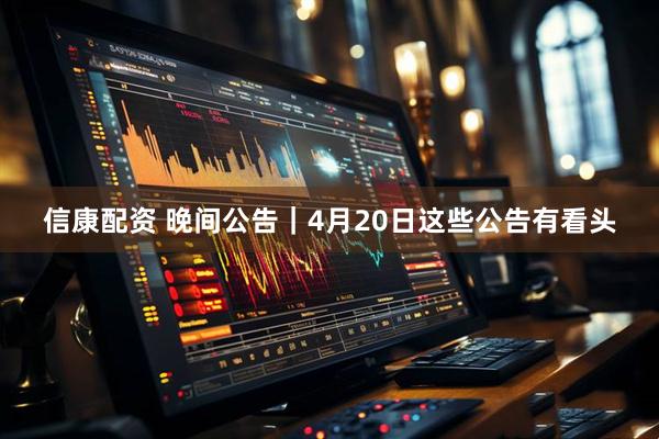 信康配资 晚间公告｜4月20日这些公告有看头