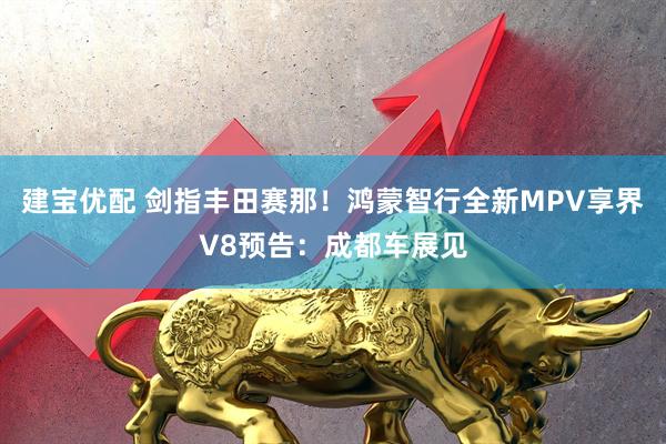 建宝优配 剑指丰田赛那！鸿蒙智行全新MPV享界V8预告：成都车展见
